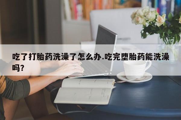 米非米索网上私人药店微信吃了打胎药洗澡了怎么办.吃完堕胎药能洗澡吗？