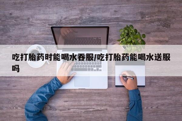 米非米索网上私人药店微信吃打胎药时能喝水吞服/吃打胎药能喝水送服吗