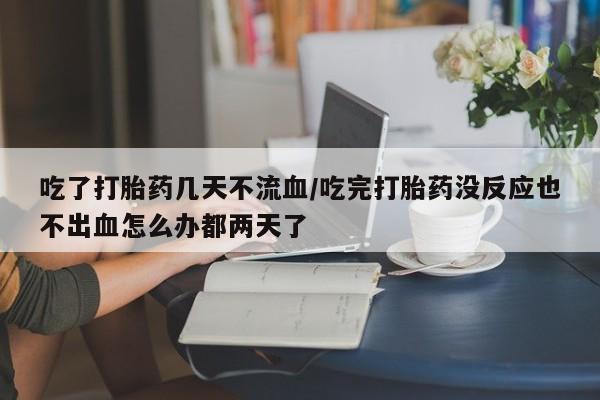 米非米索网上私人药店微信吃了打胎药几天不流血/吃完打胎药没反应也不出血怎么办都两天了