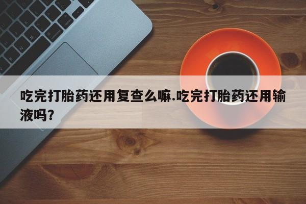 米非米索网上私人药店微信吃完打胎药还用复查么嘛.吃完打胎药还用输液吗？