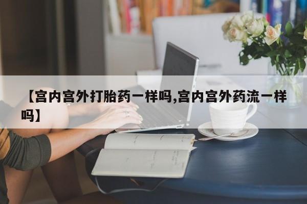 米非米索网上私人药店微信【宫内宫外打胎药一样吗,宫内宫外药流一样吗】