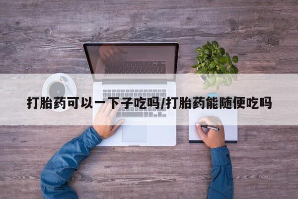 米非米索网上私人药店微信打胎药可以一下子吃吗/打胎药能随便吃吗
