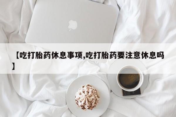 米非米索网上私人药店微信【吃打胎药休息事项,吃打胎药要注意休息吗】
