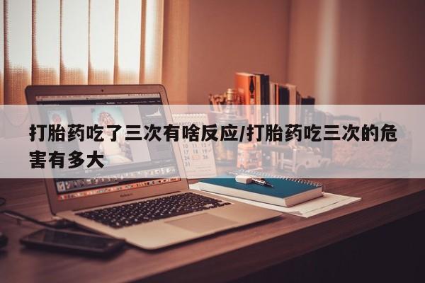 米非米索网上私人药店微信打胎药吃了三次有啥反应/打胎药吃三次的危害有多大