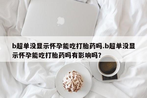 米非米索网上私人药店微信b超单没显示怀孕能吃打胎药吗.b超单没显示怀孕能吃打胎药吗有影响吗？