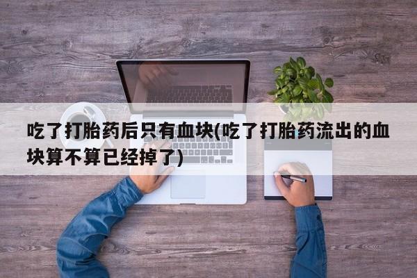 米非米索网上私人药店微信吃了打胎药后只有血块(吃了打胎药流出的血块算不算已经掉了)