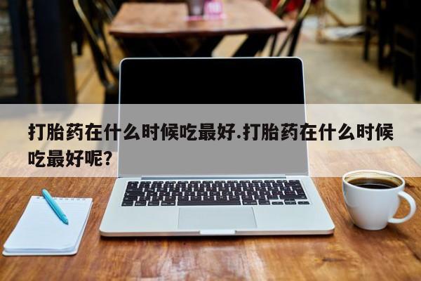 米非米索网上私人药店微信打胎药在什么时候吃最好.打胎药在什么时候吃最好呢？