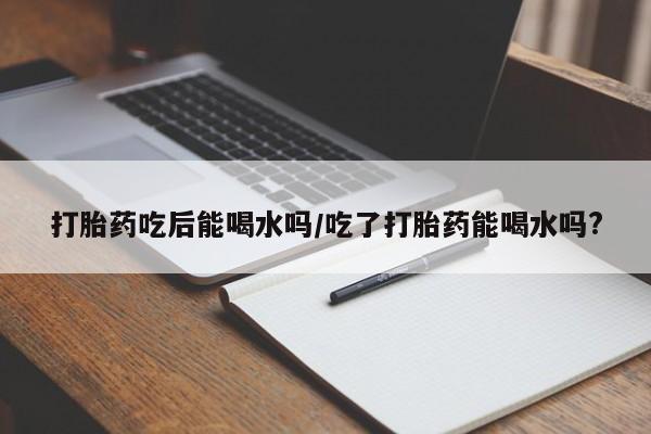米非米索网上私人药店微信打胎药吃后能喝水吗/吃了打胎药能喝水吗?
