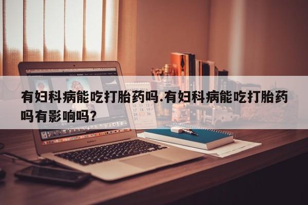 米非米索网上私人药店微信有妇科病能吃打胎药吗.有妇科病能吃打胎药吗有影响吗？