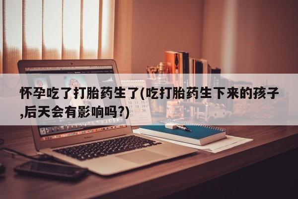 米非米索网上私人药店微信怀孕吃了打胎药生了(吃打胎药生下来的孩子,后天会有影响吗?)