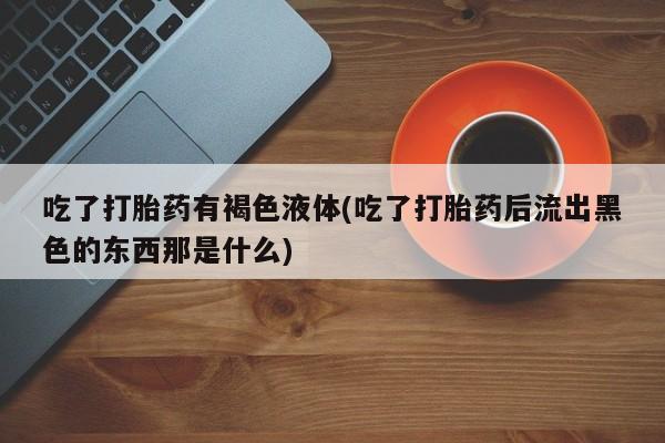 米非米索网上私人药店微信吃了打胎药有褐色液体(吃了打胎药后流出黑色的东西那是什么)