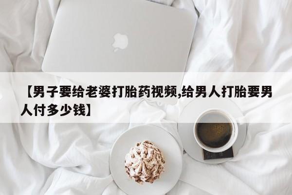 米非米索网上私人药店微信【男子要给老婆打胎药视频,给男人打胎要男人付多少钱】