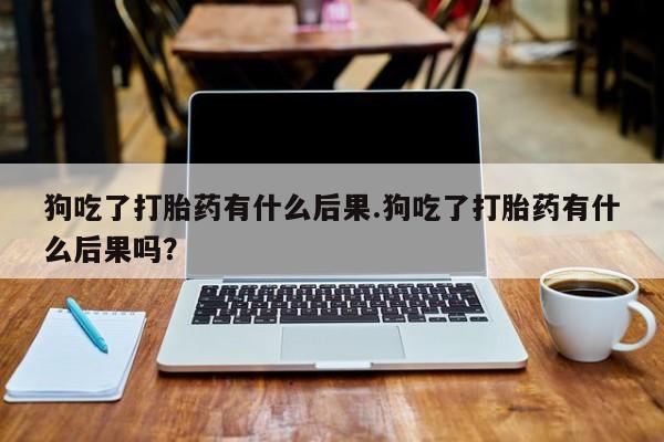 米非米索网上私人药店微信狗吃了打胎药有什么后果.狗吃了打胎药有什么后果吗？