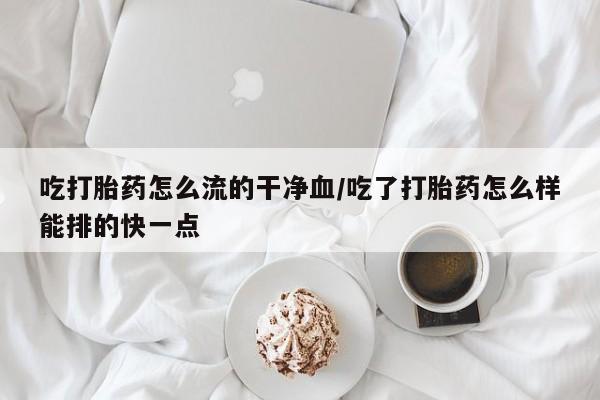 米非米索网上私人药店微信吃打胎药怎么流的干净血/吃了打胎药怎么样能排的快一点