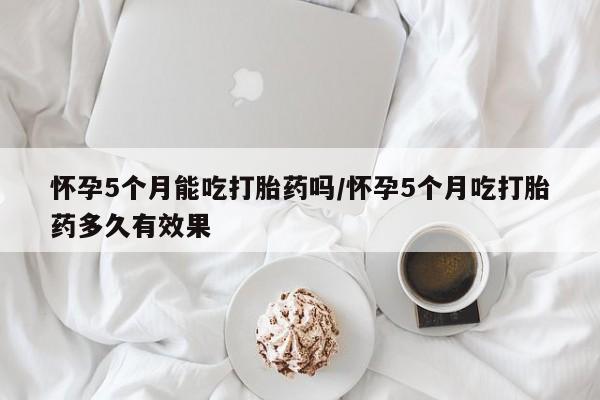 米非米索网上私人药店微信怀孕5个月能吃打胎药吗/怀孕5个月吃打胎药多久有效果