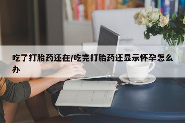 米非米索网上私人药店微信吃了打胎药还在/吃完打胎药还显示怀孕怎么办
