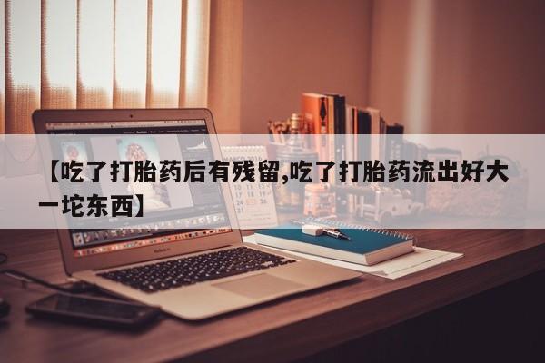 米非米索网上私人药店微信【吃了打胎药后有残留,吃了打胎药流出好大一坨东西】