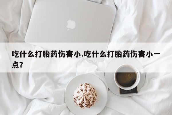 米非米索网上私人药店微信吃什么打胎药伤害小.吃什么打胎药伤害小一点？