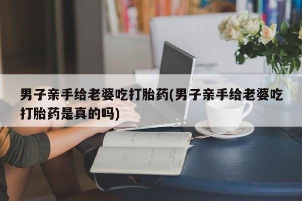 米非米索网上私人药店微信男子亲手给老婆吃打胎药(男子亲手给老婆吃打胎药是真的吗)