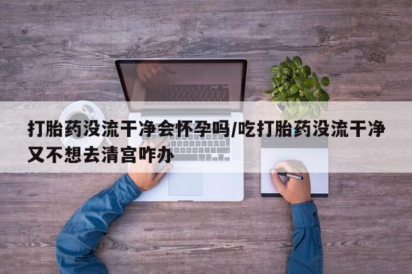 米非米索网上私人药店微信打胎药没流干净会怀孕吗/吃打胎药没流干净又不想去清宫咋办