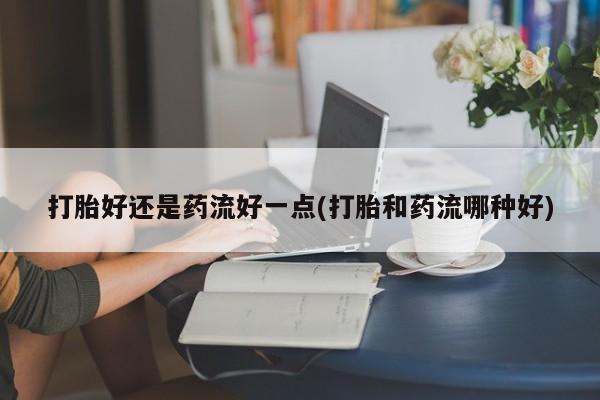 米非米索网上私人药店微信打胎好还是药流好一点(打胎和药流哪种好)