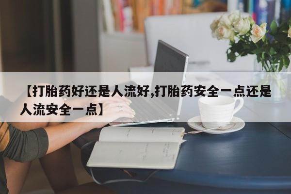 米非米索网上私人药店微信【打胎药好还是人流好,打胎药安全一点还是人流安全一点】