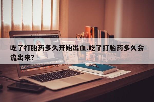 米非米索网上私人药店微信吃了打胎药多久开始出血.吃了打胎药多久会流出来？