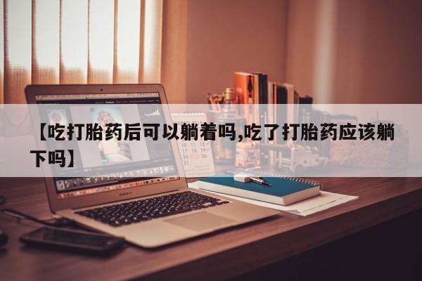 米非米索网上私人药店微信【吃打胎药后可以躺着吗,吃了打胎药应该躺下吗】