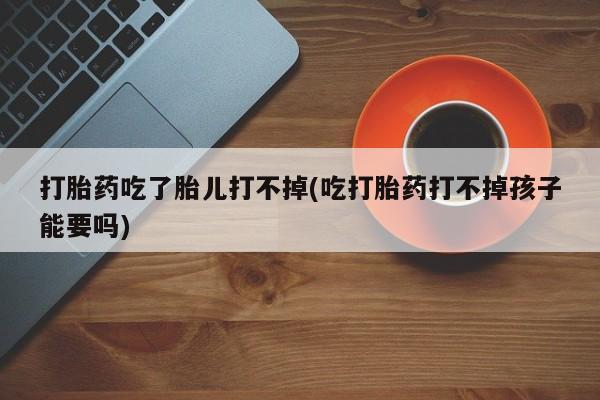 米非米索网上私人药店微信打胎药吃了胎儿打不掉(吃打胎药打不掉孩子能要吗)