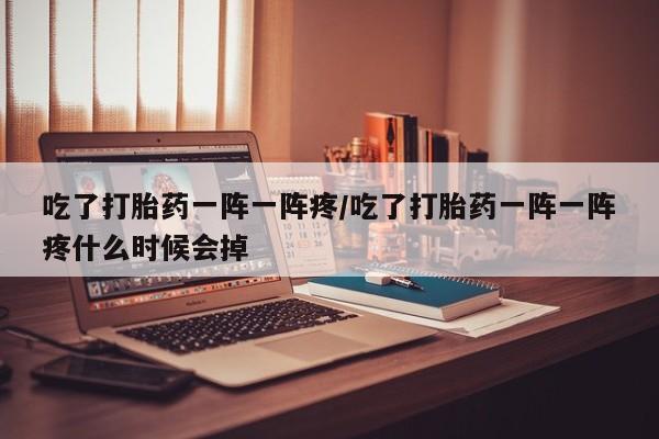 米非米索网上私人药店微信吃了打胎药一阵一阵疼/吃了打胎药一阵一阵疼什么时候会掉