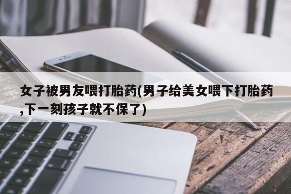 米非米索网上私人药店微信女子被男友喂打胎药(男子给美女喂下打胎药,下一刻孩子就不保了)