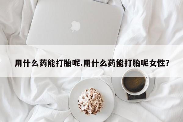 米非米索网上私人药店微信用什么药能打胎呢.用什么药能打胎呢女性？