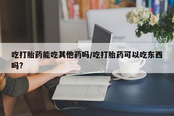 米非米索网上私人药店微信吃打胎药能吃其他药吗/吃打胎药可以吃东西吗?