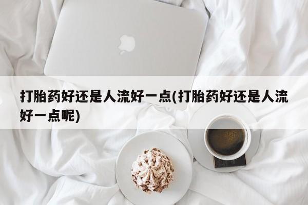 米非米索网上私人药店微信打胎药好还是人流好一点(打胎药好还是人流好一点呢)
