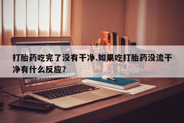 米非米索网上私人药店微信打胎药吃完了没有干净.如果吃打胎药没流干净有什么反应？