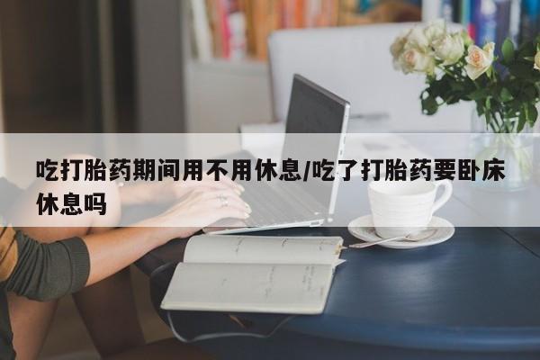 米非米索网上私人药店微信吃打胎药期间用不用休息/吃了打胎药要卧床休息吗