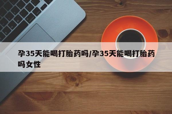 米非米索网上私人药店微信孕35天能喝打胎药吗/孕35天能喝打胎药吗女性