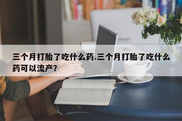 米非米索网上私人药店微信三个月打胎了吃什么药.三个月打胎了吃什么药可以流产？