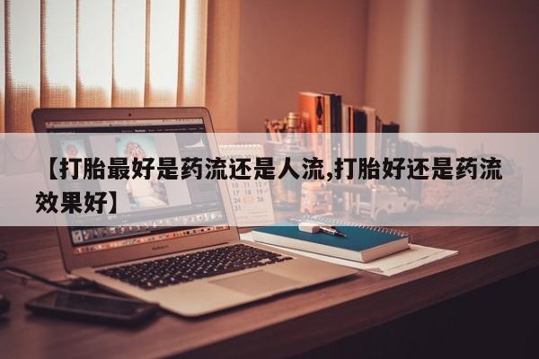 米非米索网上私人药店微信【打胎最好是药流还是人流,打胎好还是药流效果好】