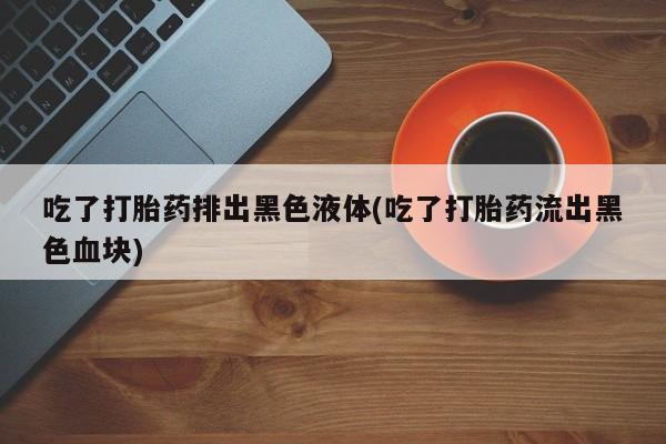 米非米索网上私人药店微信吃了打胎药排出黑色液体(吃了打胎药流出黑色血块)