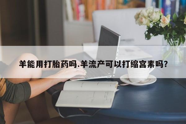 米非米索网上私人药店微信羊能用打胎药吗.羊流产可以打缩宫素吗？