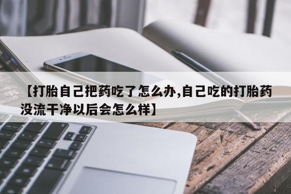 米非米索网上私人药店微信【打胎自己把药吃了怎么办,自己吃的打胎药没流干净以后会怎么样】