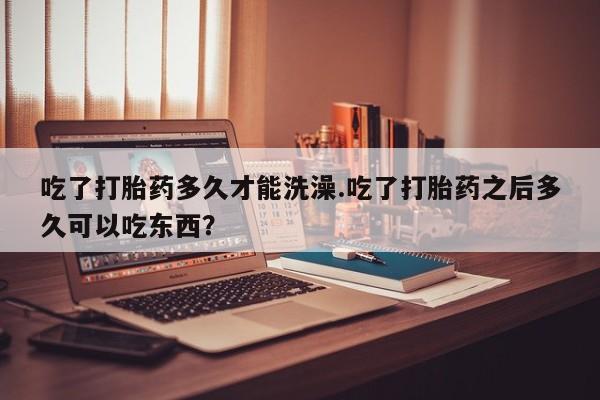 米非米索网上私人药店微信吃了打胎药多久才能洗澡.吃了打胎药之后多久可以吃东西？