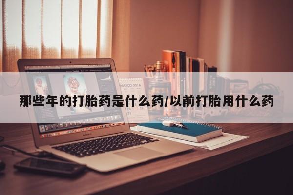 米非米索网上私人药店微信那些年的打胎药是什么药/以前打胎用什么药