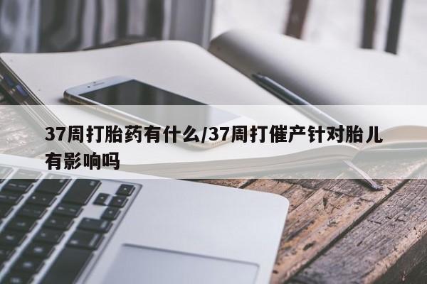 米非米索网上私人药店微信37周打胎药有什么/37周打催产针对胎儿有影响吗
