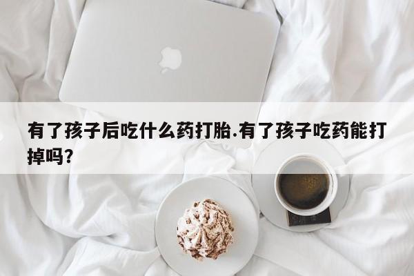 米非米索网上私人药店微信有了孩子后吃什么药打胎.有了孩子吃药能打掉吗？