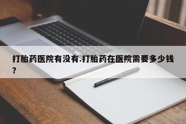 米非米索网上私人药店微信打胎药医院有没有.打胎药在医院需要多少钱？