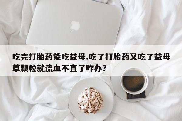 米非米索网上私人药店微信吃完打胎药能吃益母.吃了打胎药又吃了益母草颗粒就流血不直了咋办？