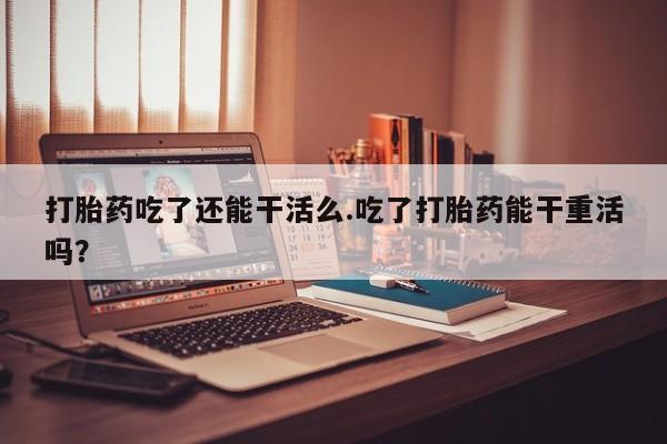 米非米索网上私人药店微信打胎药吃了还能干活么.吃了打胎药能干重活吗？
