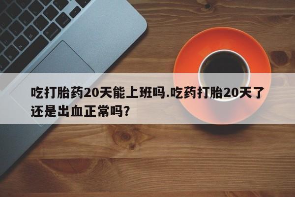 米非米索网上私人药店微信吃打胎药20天能上班吗.吃药打胎20天了还是出血正常吗？